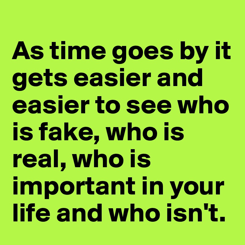 
As time goes by it gets easier and easier to see who is fake, who is real, who is important in your life and who isn't.
