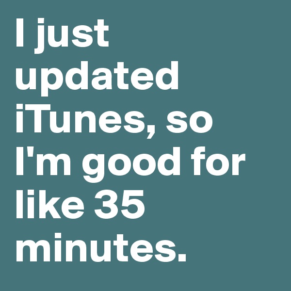 I just updated iTunes, so I'm good for like 35 minutes.
