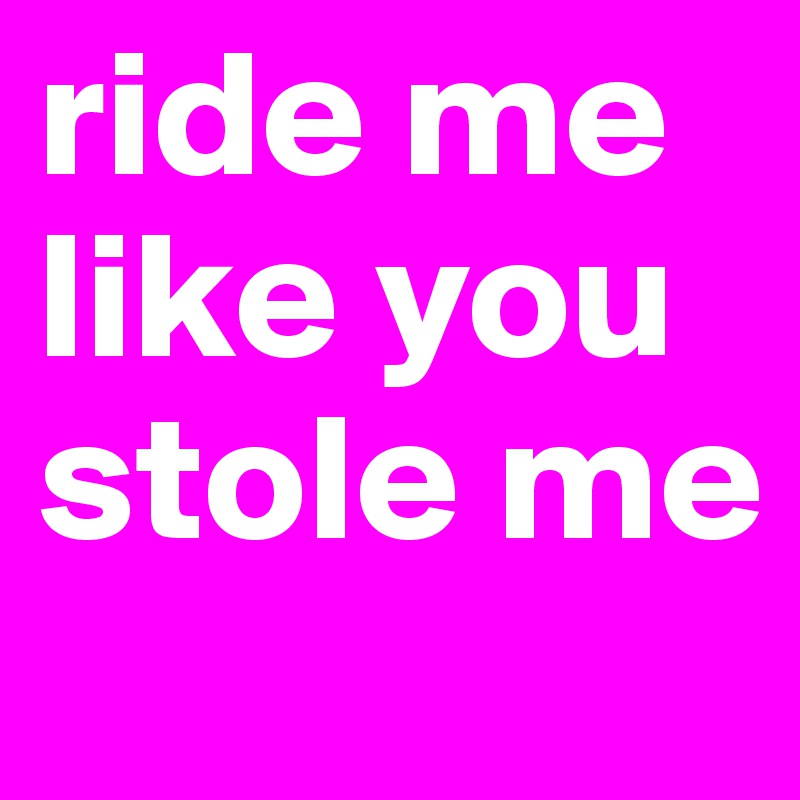 ride me
like you
stole me