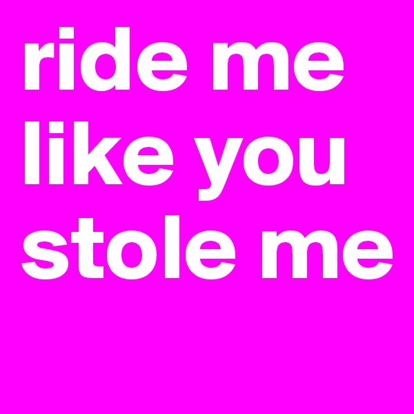 ride me
like you
stole me