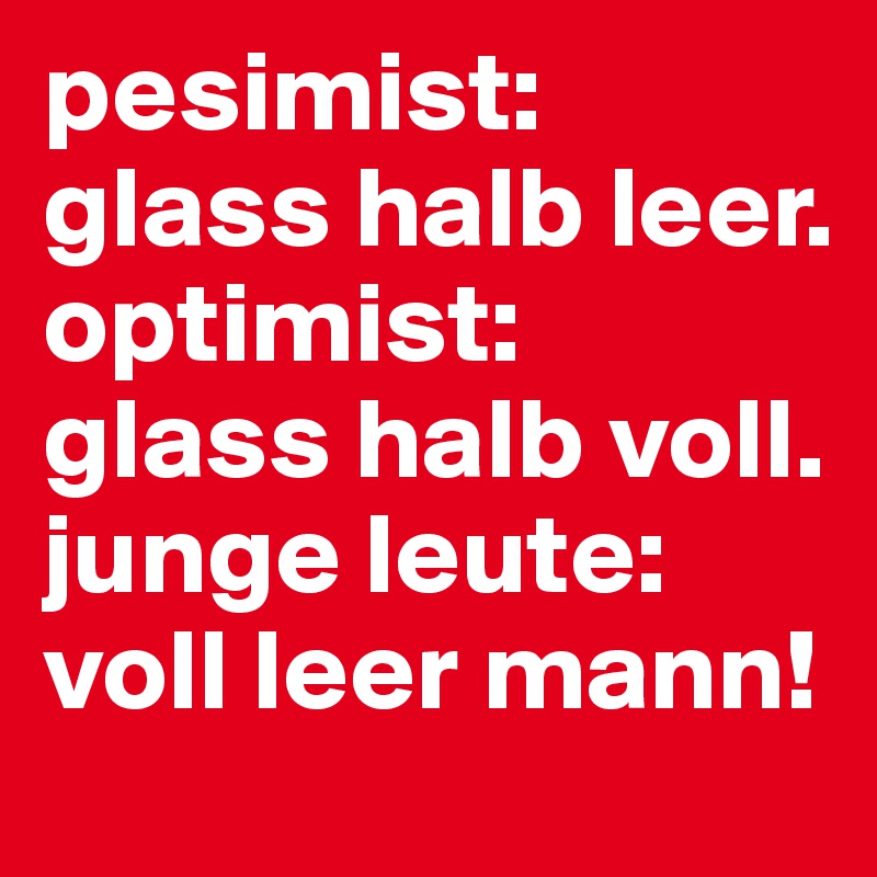 pesimist: glass halb leer.
optimist: 
glass halb voll.
junge leute:
voll leer mann!