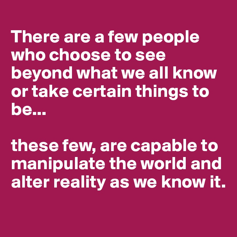 
There are a few people who choose to see beyond what we all know or take certain things to be...

these few, are capable to manipulate the world and alter reality as we know it.
