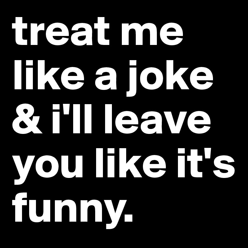 treat me like a joke & i'll leave you like it's funny.