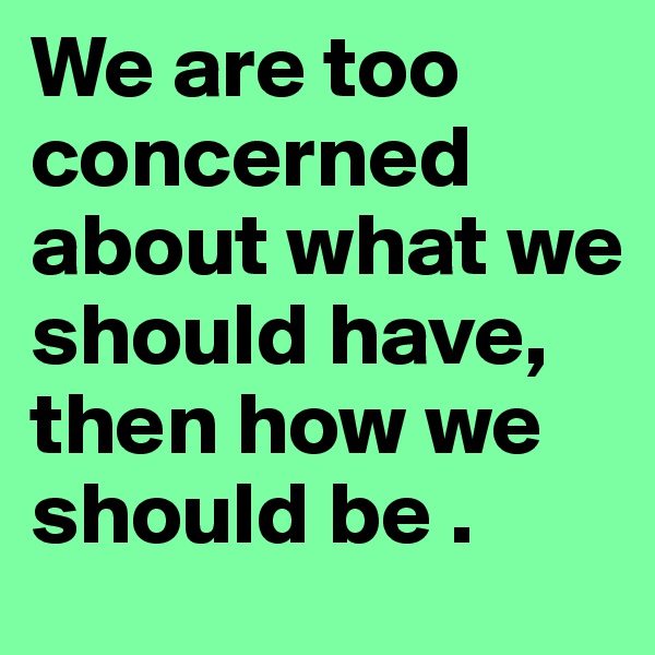 We are too concerned about what we should have, then how we should be .