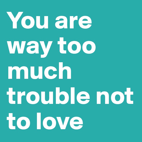 You are way too much trouble not to love 