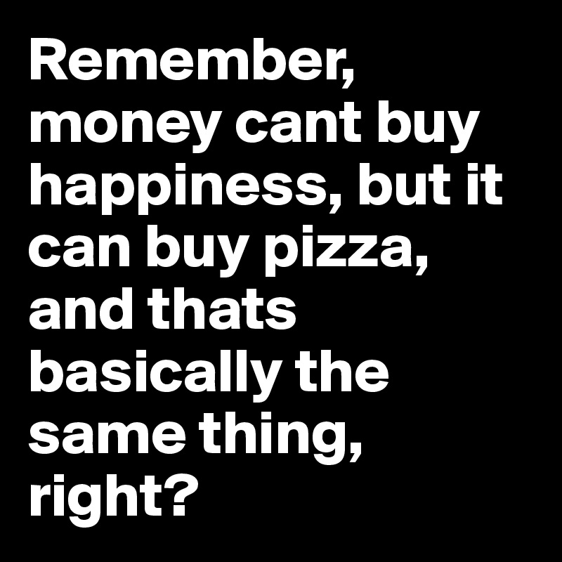 Remember, money cant buy happiness, but it can buy pizza, and thats basically the same thing, right?