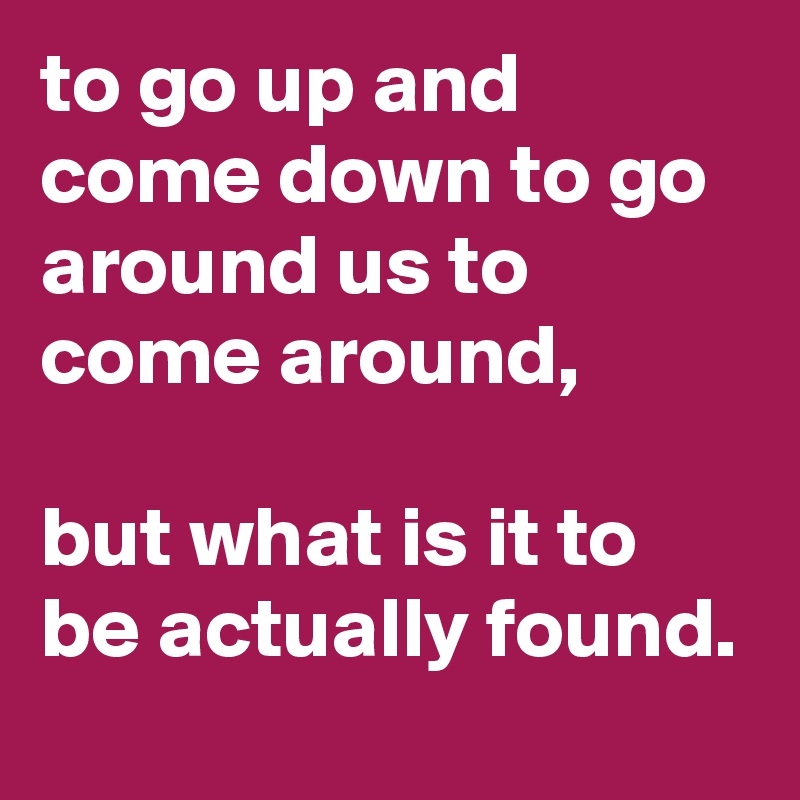 to go up and come down to go around us to come around,

but what is it to be actually found.