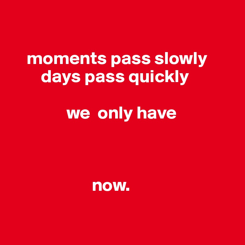

    moments pass slowly 
        days pass quickly 

               we  only have  
       

      
                      now.

