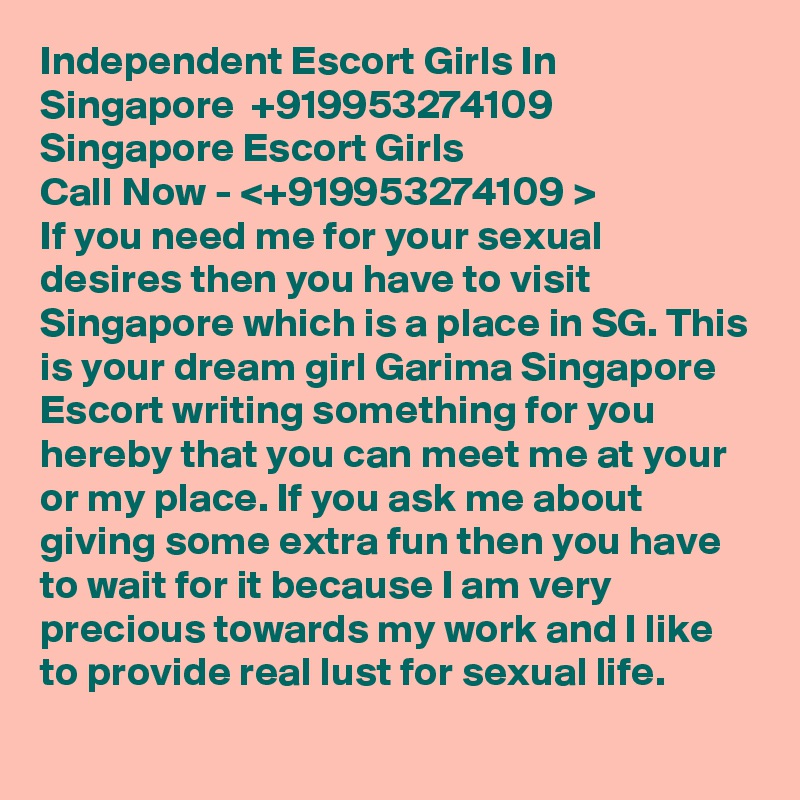 Independent Escort Girls In Singapore  +919953274109  Singapore Escort Girls  
Call Now - <+919953274109 > 
If you need me for your sexual desires then you have to visit Singapore which is a place in SG. This is your dream girl Garima Singapore Escort writing something for you hereby that you can meet me at your or my place. If you ask me about giving some extra fun then you have to wait for it because I am very precious towards my work and I like to provide real lust for sexual life. 
