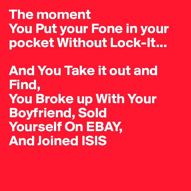 The moment
You Put your Fone in your pocket Without Lock-It...

And You Take it out and Find,
You Broke up With Your Boyfriend, Sold 
Yourself On EBAY,
And Joined ISIS 

