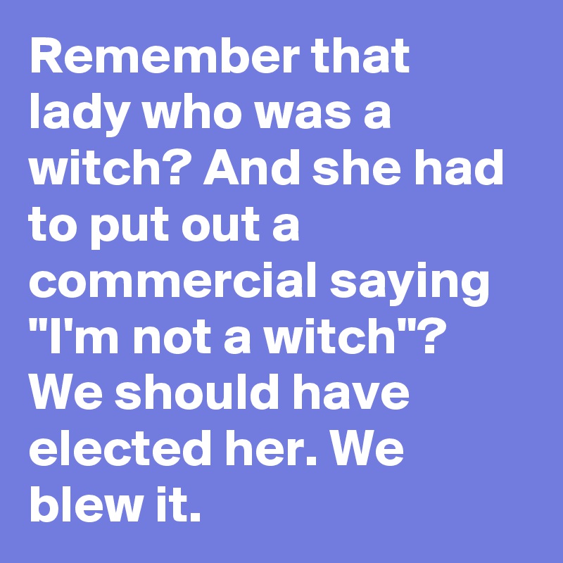 Remember that lady who was a witch? And she had to put out a commercial saying "I'm not a witch"? We should have elected her. We blew it.