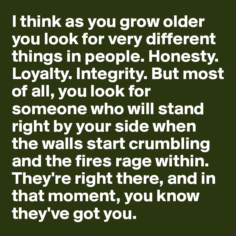 I think as you grow older you look for very different things in people. Honesty. Loyalty. Integrity. But most of all, you look for someone who will stand right by your side when the walls start crumbling and the fires rage within. They're right there, and in that moment, you know they've got you.