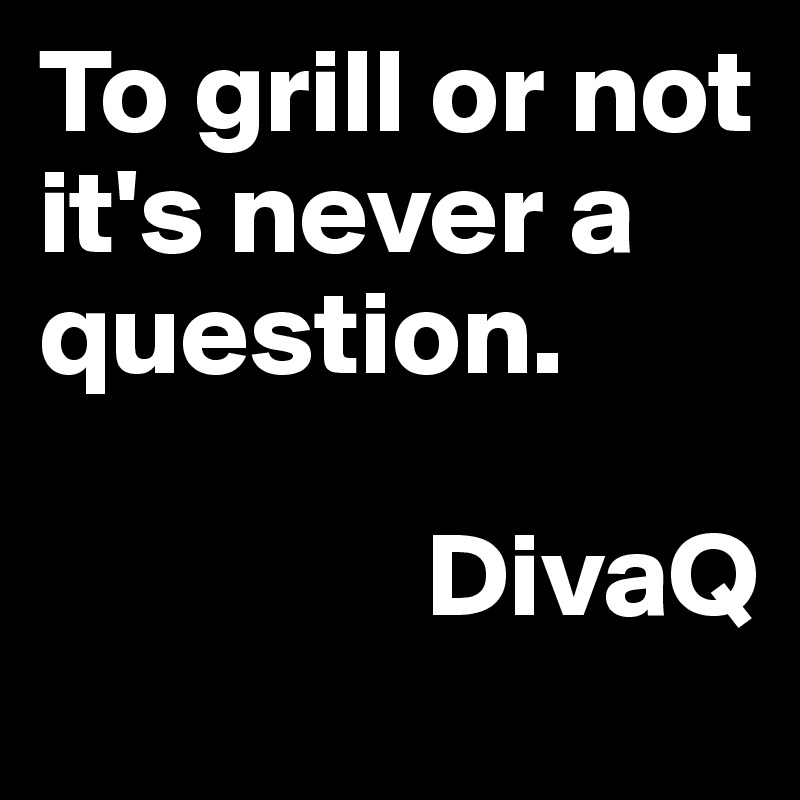 To grill or not it's never a question. 

                DivaQ