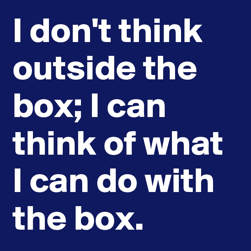 I don't think outside the box; I can think of what I can do with the box. 