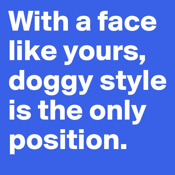 With a face like yours, doggy style is the only position.
