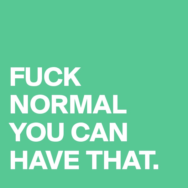 

FUCK NORMAL YOU CAN HAVE THAT.