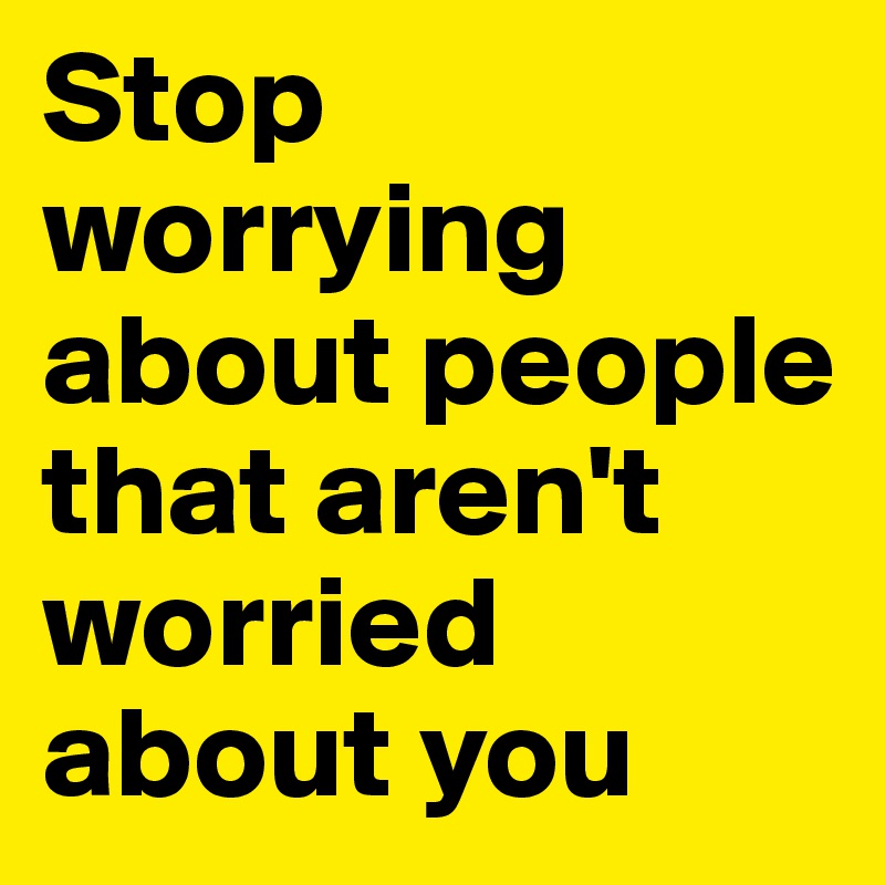 Stop worrying about people that aren't worried about you 