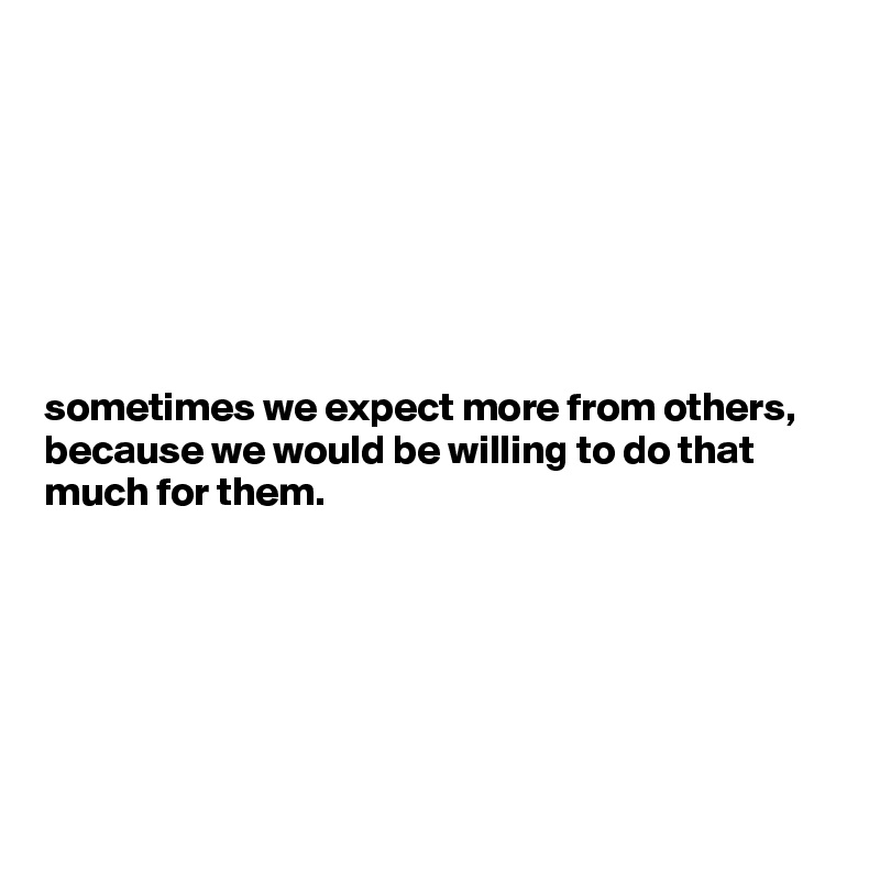 







sometimes we expect more from others, because we would be willing to do that much for them.






