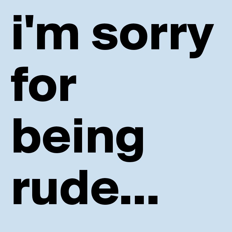 i'm sorry for being rude...