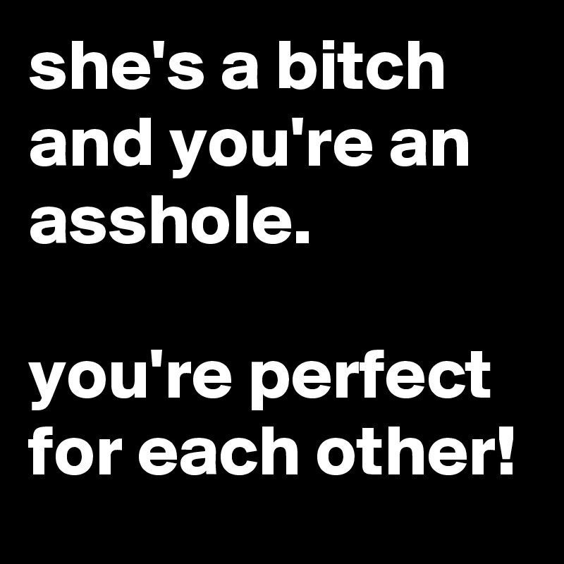 she's a bitch and you're an asshole.

you're perfect for each other!