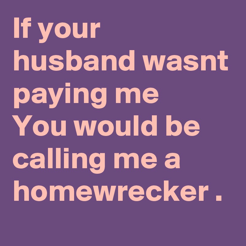 If your husband wasnt paying me 
You would be calling me a homewrecker .