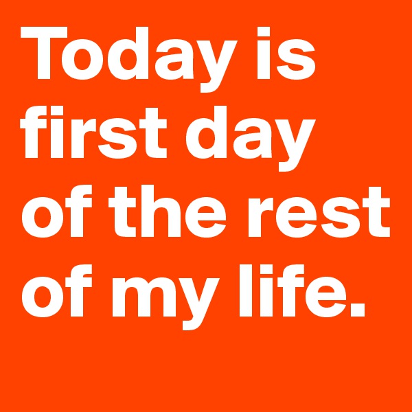 Today is
first day
of the rest
of my life.
