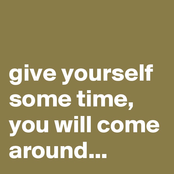 

give yourself some time, you will come around...