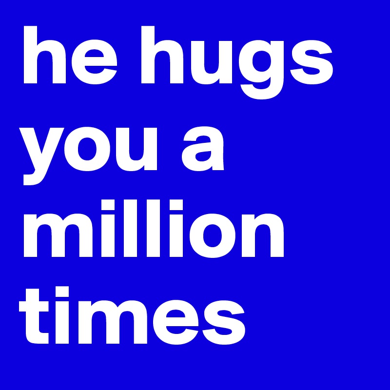 he hugs you a million times