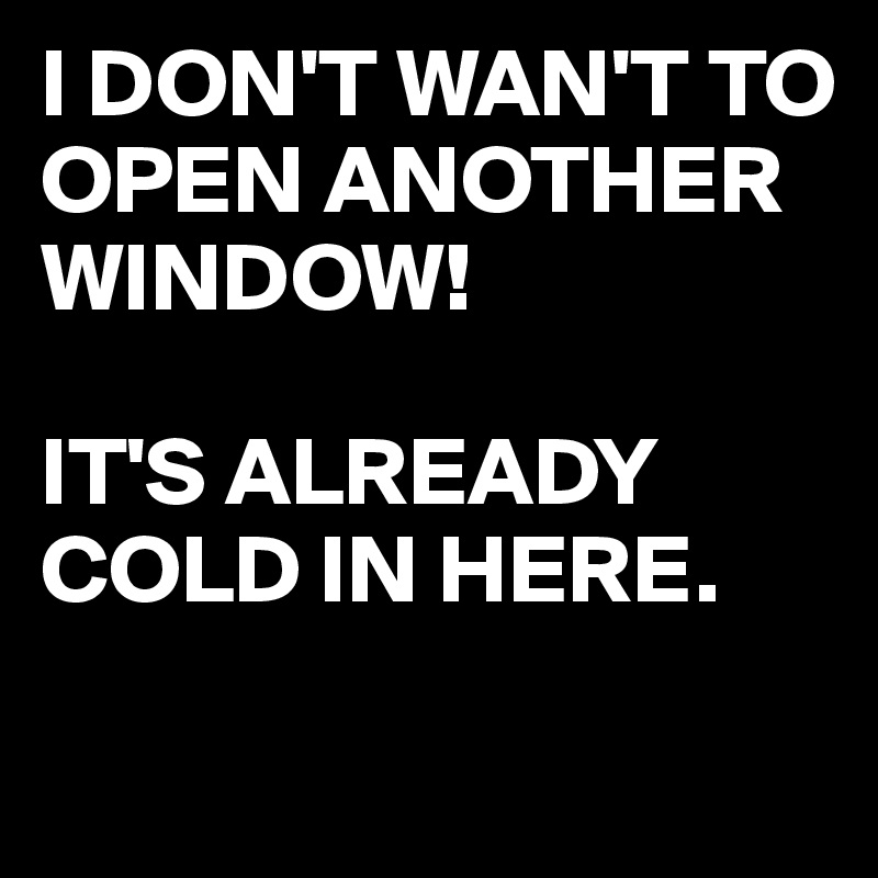 I DON'T WAN'T TO OPEN ANOTHER WINDOW!

IT'S ALREADY COLD IN HERE.

