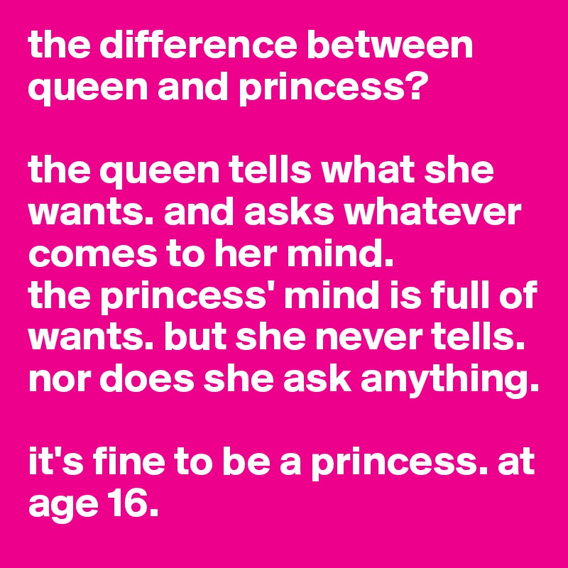 the difference between queen and princess? 

the queen tells what she wants. and asks whatever comes to her mind.
the princess' mind is full of wants. but she never tells. nor does she ask anything.  

it's fine to be a princess. at age 16.