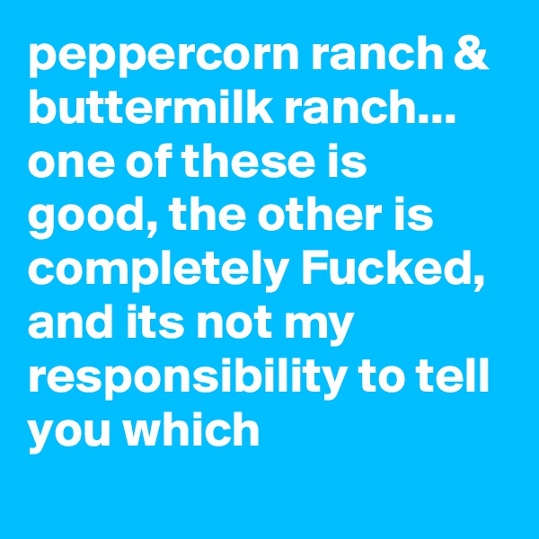 peppercorn ranch & buttermilk ranch... one of these is good, the other is completely Fucked, and its not my responsibility to tell you which