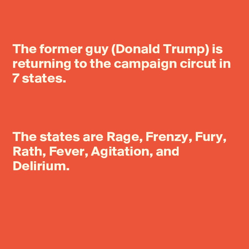 

The former guy (Donald Trump) is returning to the campaign circut in 7 states.



The states are Rage, Frenzy, Fury, Rath, Fever, Agitation, and Delirium. 



