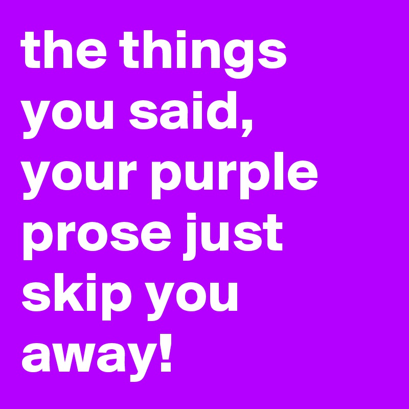 the things you said, your purple prose just skip you away!