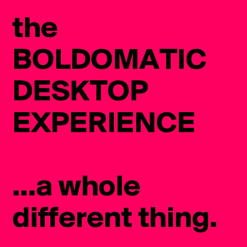 the
BOLDOMATIC
DESKTOP
EXPERIENCE

...a whole different thing.