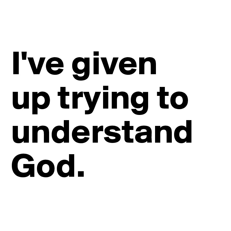 
I've given 
up trying to understand God.

