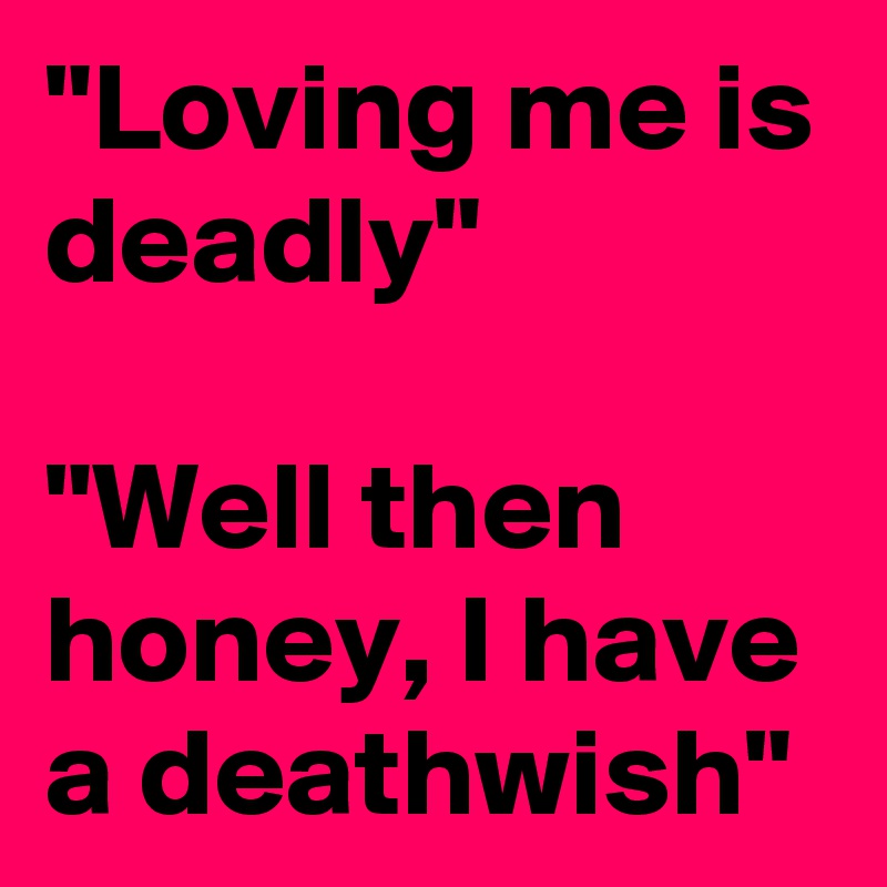 "Loving me is deadly"

"Well then honey, I have a deathwish"