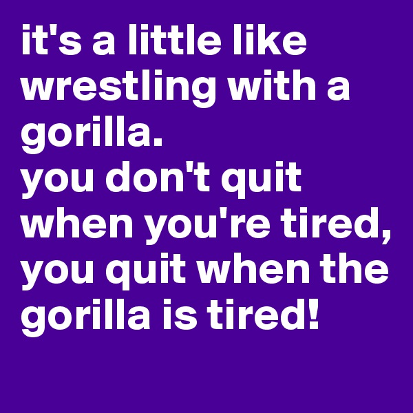 it's a little like wrestling with a gorilla. 
you don't quit when you're tired, you quit when the gorilla is tired!