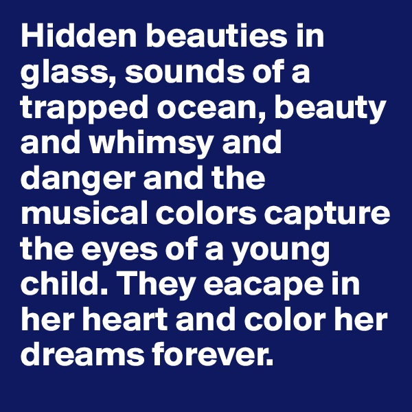 Hidden beauties in glass, sounds of a trapped ocean, beauty and whimsy and danger and the musical colors capture the eyes of a young child. They eacape in her heart and color her dreams forever.