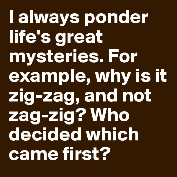 I always ponder life's great mysteries. For example, why is it zig-zag, and not zag-zig? Who decided which came first?