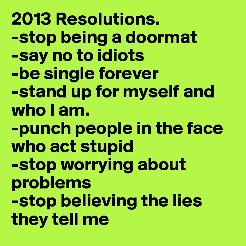 2013 Resolutions.
-stop being a doormat
-say no to idiots
-be single forever
-stand up for myself and who I am.
-punch people in the face who act stupid
-stop worrying about problems
-stop believing the lies they tell me