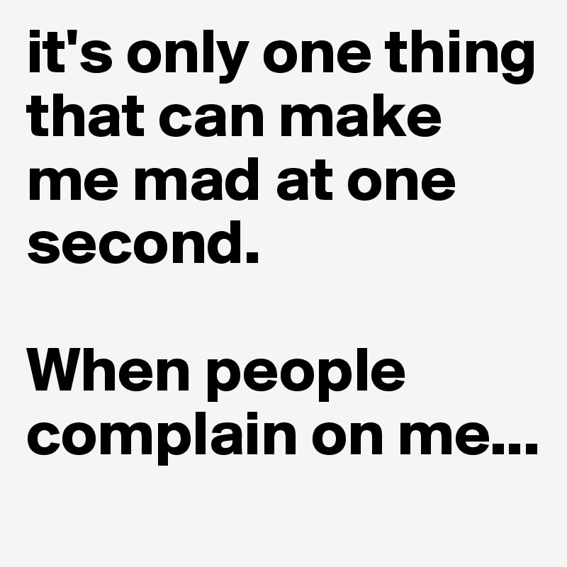 it's only one thing that can make me mad at one second. 

When people complain on me... 