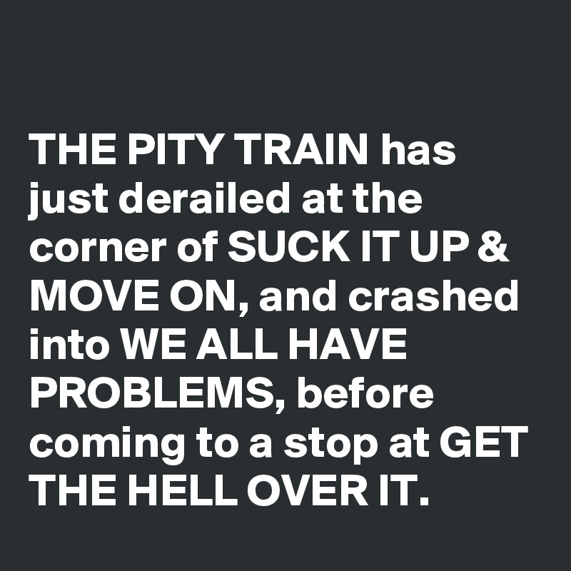 

THE PITY TRAIN has just derailed at the corner of SUCK IT UP & MOVE ON, and crashed into WE ALL HAVE PROBLEMS, before coming to a stop at GET THE HELL OVER IT.