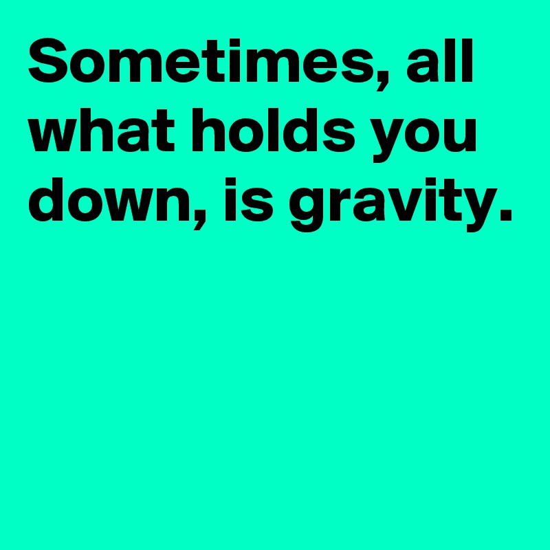 Sometimes, all what holds you down, is gravity.



