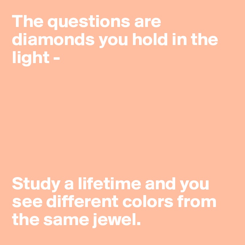 The questions are diamonds you hold in the light - 






Study a lifetime and you see different colors from the same jewel.