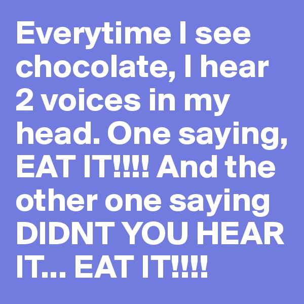 Everytime I see chocolate, I hear 2 voices in my head. One saying, EAT IT!!!! And the other one saying DIDNT YOU HEAR IT... EAT IT!!!!
