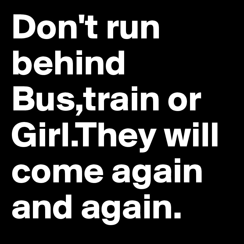 Don't run behind Bus,train or Girl.They will come again and again. 