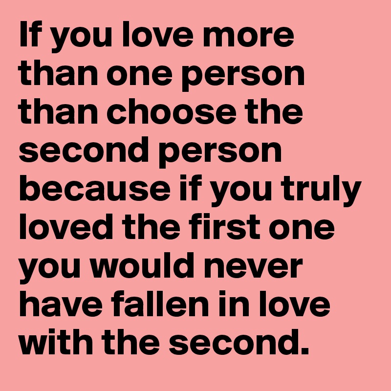 If you love more than one person than choose the second person because if you truly loved the first one you would never have fallen in love with the second. 