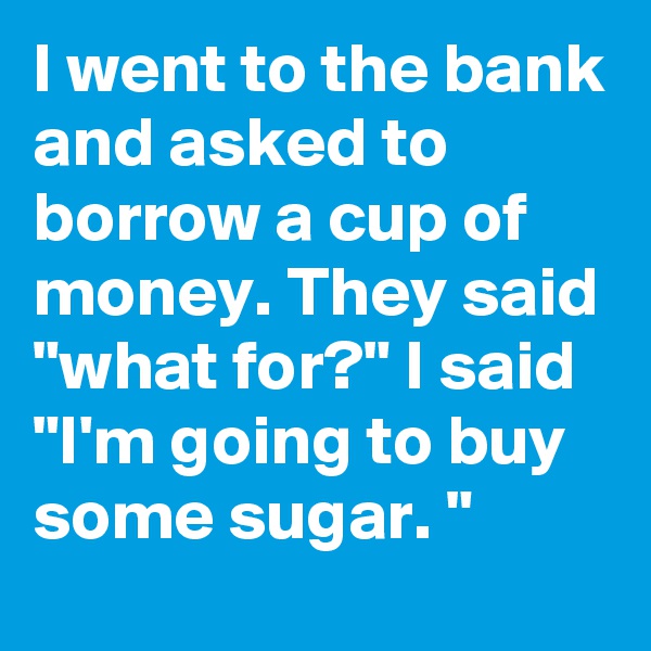 I went to the bank and asked to borrow a cup of money. They said "what for?" I said "I'm going to buy some sugar. "