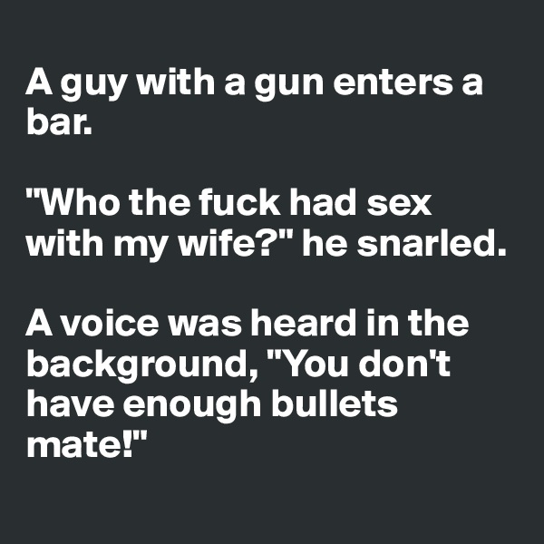 
A guy with a gun enters a bar.

"Who the fuck had sex with my wife?" he snarled.

A voice was heard in the background, "You don't have enough bullets mate!"
