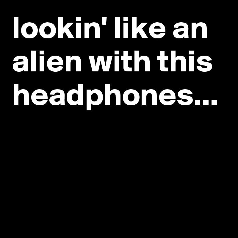 lookin' like an alien with this headphones...
